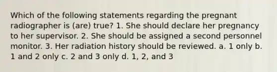 Which of the following statements regarding the pregnant radiographer is (are) true? 1. She should declare her pregnancy to her supervisor. 2. She should be assigned a second personnel monitor. 3. Her radiation history should be reviewed. a. 1 only b. 1 and 2 only c. 2 and 3 only d. 1, 2, and 3