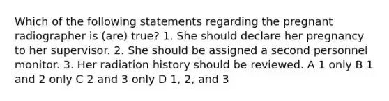 Which of the following statements regarding the pregnant radiographer is (are) true? 1. She should declare her pregnancy to her supervisor. 2. She should be assigned a second personnel monitor. 3. Her radiation history should be reviewed. A 1 only B 1 and 2 only C 2 and 3 only D 1, 2, and 3