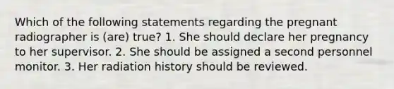 Which of the following statements regarding the pregnant radiographer is (are) true? 1. She should declare her pregnancy to her supervisor. 2. She should be assigned a second personnel monitor. 3. Her radiation history should be reviewed.