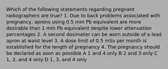 Which of the following statements regarding pregnant radiographers are true? 1. Due to back problems associated with pregnancy, aprons using 0.5 mm Pb equivalent are more desirable than 1 mm Pb equivalent despite lower attenuation percentages 2. A second dosimeter can be worn outside of a lead apron at waist level 3. A dose limit of 0.5 mSv per month is established for the length of pregnancy 4. The pregnancy should be declared as soon as possible A 1 and 4 only B 2 and 3 only C 1, 2, and 4 only D 1, 3, and 4 only