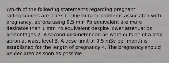 Which of the following statements regarding pregnant radiographers are true? 1. Due to back problems associated with pregnancy, aprons using 0.5 mm Pb equivalent are more desirable than 1 mm Pb equivalent despite lower attenuation percentages 2. A second dosimeter can be worn outside of a lead apron at waist level 3. A dose limit of 0.5 mSv per month is established for the length of pregnancy 4. The pregnancy should be declared as soon as possible