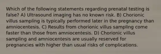 Which of the following statements regarding prenatal testing is false? A) Ultrasound imaging has no known risk. B) Chorionic villus sampling is typically performed later in the pregnancy than amniocentesis. C) Results from chorionic villus sampling come faster than those from amniocentesis. D) Chorionic villus sampling and amniocentesis are usually reserved for pregnancies with higher than usual risks of complications.