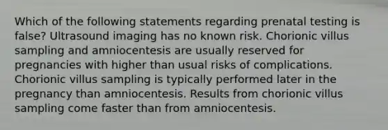 Which of the following statements regarding prenatal testing is false? Ultrasound imaging has no known risk. Chorionic villus sampling and amniocentesis are usually reserved for pregnancies with higher than usual risks of complications. Chorionic villus sampling is typically performed later in the pregnancy than amniocentesis. Results from chorionic villus sampling come faster than from amniocentesis.