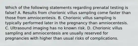 Which of the following statements regarding prenatal testing is false? A. Results from chorionic villus sampling come faster than those from amniocentesis. B. Chorionic villus sampling is typically performed later in the pregnancy than amniocentesis. C. Ultrasound imaging has no known risk. D. Chorionic villus sampling and amniocentesis are usually reserved for pregnancies with higher than usual risks of complications.