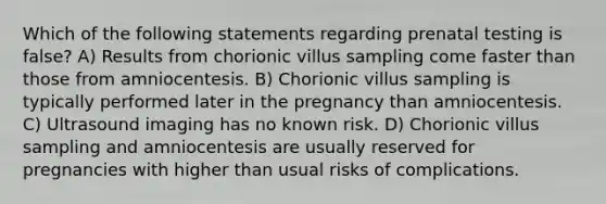 Which of the following statements regarding prenatal testing is false? A) Results from chorionic villus sampling come faster than those from amniocentesis. B) Chorionic villus sampling is typically performed later in the pregnancy than amniocentesis. C) Ultrasound imaging has no known risk. D) Chorionic villus sampling and amniocentesis are usually reserved for pregnancies with higher than usual risks of complications.