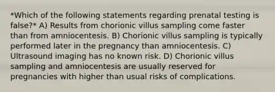 *Which of the following statements regarding prenatal testing is false?* A) Results from chorionic villus sampling come faster than from amniocentesis. B) Chorionic villus sampling is typically performed later in the pregnancy than amniocentesis. C) Ultrasound imaging has no known risk. D) Chorionic villus sampling and amniocentesis are usually reserved for pregnancies with higher than usual risks of complications.