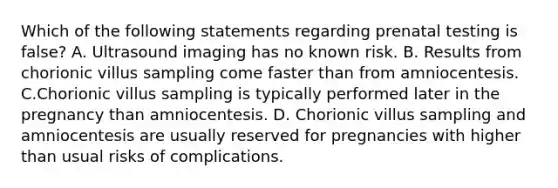 Which of the following statements regarding prenatal testing is false? A. Ultrasound imaging has no known risk. B. Results from chorionic villus sampling come faster than from amniocentesis. C.Chorionic villus sampling is typically performed later in the pregnancy than amniocentesis. D. Chorionic villus sampling and amniocentesis are usually reserved for pregnancies with higher than usual risks of complications.