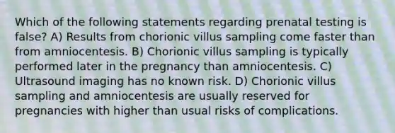 Which of the following statements regarding prenatal testing is false? A) Results from chorionic villus sampling come faster than from amniocentesis. B) Chorionic villus sampling is typically performed later in the pregnancy than amniocentesis. C) Ultrasound imaging has no known risk. D) Chorionic villus sampling and amniocentesis are usually reserved for pregnancies with higher than usual risks of complications.