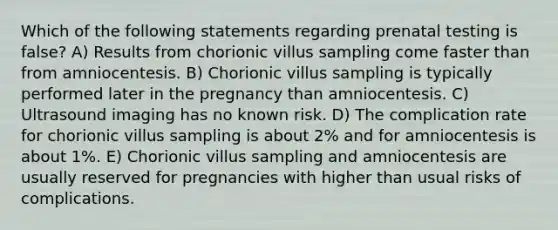 Which of the following statements regarding prenatal testing is false? A) Results from chorionic villus sampling come faster than from amniocentesis. B) Chorionic villus sampling is typically performed later in the pregnancy than amniocentesis. C) Ultrasound imaging has no known risk. D) The complication rate for chorionic villus sampling is about 2% and for amniocentesis is about 1%. E) Chorionic villus sampling and amniocentesis are usually reserved for pregnancies with higher than usual risks of complications.