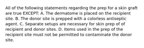 All of the following statements regarding the prep for a skin graft are true EXCEPT: A. The dermatome is placed on the recipient site. B. The donor site is prepped with a colorless antiseptic agent. C. Separate setups are necessary for skin prep of of recipient and donor sites. D. Items used in the prep of the recipient site must not be permitted to contaminate the donor site.