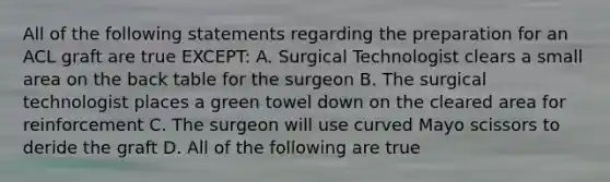 All of the following statements regarding the preparation for an ACL graft are true EXCEPT: A. Surgical Technologist clears a small area on the back table for the surgeon B. The surgical technologist places a green towel down on the cleared area for reinforcement C. The surgeon will use curved Mayo scissors to deride the graft D. All of the following are true