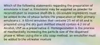 Which of the following statements regarding the preparation of emulsions is true? a. Emulsions may be supplied as powder for reconstitution to improve shelf-life b. Oil-soluble ingredients must be added to the oil phase before the preparation of W/O primary emulsions c. A 60-ml emulsion that contains 25 ml of oil and is prepared using the dry gum method should contain 4.2 ml of Alcohol, USP as a preservative d. Homogenization is the process of mechanically increasing the particle size of the dispersed phase e. When using the in situ soap method, an emulsifier must be added to the oil/water mixture