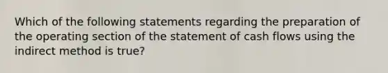 Which of the following statements regarding the preparation of the operating section of the statement of cash flows using the indirect method is true?