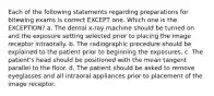 Each of the following statements regarding preparations for bitewing exams is correct EXCEPT one. Which one is the EXCEPTION? a. The dental x-ray machine should be turned on and the exposure setting selected prior to placing the image receptor intraorally. b. The radiographic procedure should be explained to the patient prior to beginning the exposures. c. The patient's head should be positioned with the mean tangent parallel to the floor. d. The patient should be asked to remove eyeglasses and all intraoral appliances prior to placement of the image receptor.