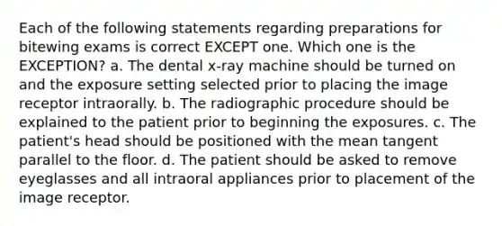 Each of the following statements regarding preparations for bitewing exams is correct EXCEPT one. Which one is the EXCEPTION? a. The dental x-ray machine should be turned on and the exposure setting selected prior to placing the image receptor intraorally. b. The radiographic procedure should be explained to the patient prior to beginning the exposures. c. The patient's head should be positioned with the mean tangent parallel to the floor. d. The patient should be asked to remove eyeglasses and all intraoral appliances prior to placement of the image receptor.