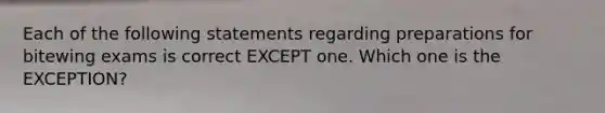 Each of the following statements regarding preparations for bitewing exams is correct EXCEPT one. Which one is the EXCEPTION?