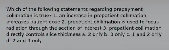 Which of the following statements regarding prepayment collimation is true? 1. an increase in prepatient collimation increases patient dose 2. prepatient collimation is used to focus radiation through the section of interest 3. prepatient collimation directly controls slice thickness a. 2 only b. 3 only c. 1 and 2 only d. 2 and 3 only