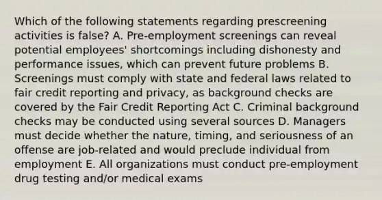 Which of the following statements regarding prescreening activities is false? A. Pre-employment screenings can reveal potential employees' shortcomings including dishonesty and performance issues, which can prevent future problems B. Screenings must comply with state and federal laws related to fair credit reporting and privacy, as background checks are covered by the Fair Credit Reporting Act C. Criminal background checks may be conducted using several sources D. Managers must decide whether the nature, timing, and seriousness of an offense are job-related and would preclude individual from employment E. All organizations must conduct pre-employment drug testing and/or medical exams