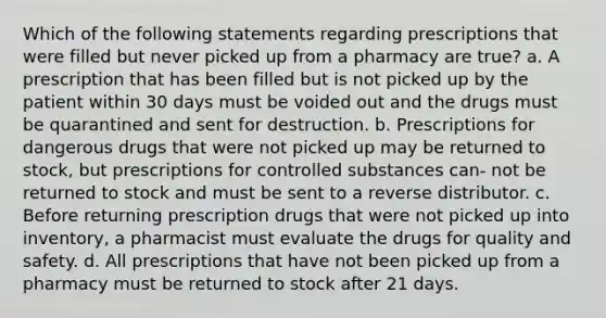 Which of the following statements regarding prescriptions that were filled but never picked up from a pharmacy are true? a. A prescription that has been filled but is not picked up by the patient within 30 days must be voided out and the drugs must be quarantined and sent for destruction. b. Prescriptions for dangerous drugs that were not picked up may be returned to stock, but prescriptions for controlled substances can- not be returned to stock and must be sent to a reverse distributor. c. Before returning prescription drugs that were not picked up into inventory, a pharmacist must evaluate the drugs for quality and safety. d. All prescriptions that have not been picked up from a pharmacy must be returned to stock after 21 days.