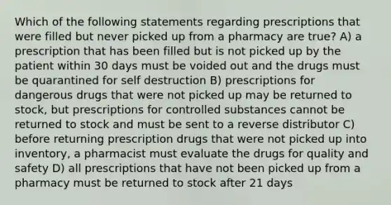 Which of the following statements regarding prescriptions that were filled but never picked up from a pharmacy are true? A) a prescription that has been filled but is not picked up by the patient within 30 days must be voided out and the drugs must be quarantined for self destruction B) prescriptions for dangerous drugs that were not picked up may be returned to stock, but prescriptions for controlled substances cannot be returned to stock and must be sent to a reverse distributor C) before returning prescription drugs that were not picked up into inventory, a pharmacist must evaluate the drugs for quality and safety D) all prescriptions that have not been picked up from a pharmacy must be returned to stock after 21 days