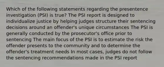 Which of the following statements regarding the presentence investigation (PSI) is true? The PSI report is designed to individualize justice by helping judges structure their sentencing decisions around an offender's unique circumstances The PSI is generally conducted by the prosecutor's office prior to sentencing The main focus of the PSI is to estimate the risk the offender presents to the community and to determine the offender's treatment needs In most cases, judges do not follow the sentencing recommendations made in the PSI report