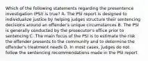 Which of the following statements regarding the presentence investigation (PSI) is true? A. The PSI report is designed to individualize justice by helping judges structure their sentencing decisions around an offender's unique circumstances B. The PSI is generally conducted by the prosecutor's office prior to sentencing C. The main focus of the PSI is to estimate the risk the offender presents to the community and to determine the offender's treatment needs D. In most cases, judges do not follow the sentencing recommendations made in the PSI report