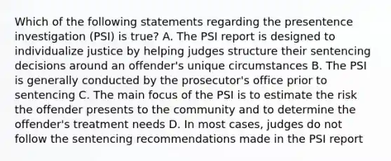 Which of the following statements regarding the presentence investigation (PSI) is true? A. The PSI report is designed to individualize justice by helping judges structure their sentencing decisions around an offender's unique circumstances B. The PSI is generally conducted by the prosecutor's office prior to sentencing C. The main focus of the PSI is to estimate the risk the offender presents to the community and to determine the offender's treatment needs D. In most cases, judges do not follow the sentencing recommendations made in the PSI report