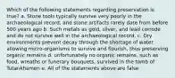 Which of the following statements regarding preservation is true? a. Stone tools typically survive very poorly in the archaeological record, and stone artifacts rarely date from before 500 years ago b. Such metals as gold, silver, and lead corrode and do not survive well in the archaeological record. c. Dry environments prevent decay through the shortage of water allowing micro-organisms to survive and flourish, thus preserving organic remains d. unfortunately no organic remains, such as food, wreaths or funerary bouquets, survived in the tomb of Tutankhamen e. All of the statements above are false