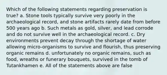 Which of the following statements regarding preservation is true? a. Stone tools typically survive very poorly in the archaeological record, and stone artifacts rarely date from before 500 years ago b. Such metals as gold, silver, and lead corrode and do not survive well in the archaeological record. c. Dry environments prevent decay through the shortage of water allowing micro-organisms to survive and flourish, thus preserving organic remains d. unfortunately no organic remains, such as food, wreaths or funerary bouquets, survived in the tomb of Tutankhamen e. All of the statements above are false