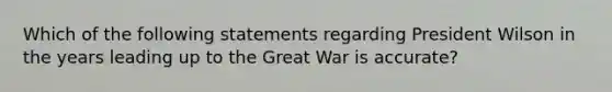 Which of the following statements regarding President Wilson in the years leading up to the Great War is accurate?