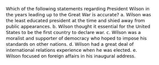 Which of the following statements regarding President Wilson in the years leading up to the Great War is accurate? a. Wilson was the least educated president at the time and shied away from public appearances. b. Wilson thought it essential for the United States to be the first country to declare war. c. Wilson was a moralist and supporter of democracy who hoped to impose his standards on other nations. d. Wilson had a great deal of international relations experience when he was elected. e. Wilson focused on foreign affairs in his inaugural address.