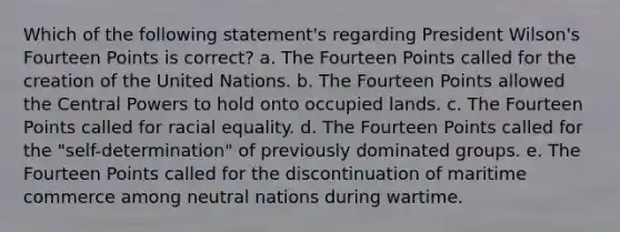 Which of the following statement's regarding President Wilson's Fourteen Points is correct? a. The Fourteen Points called for the creation of the United Nations. b. The Fourteen Points allowed the Central Powers to hold onto occupied lands. c. The Fourteen Points called for racial equality. d. The Fourteen Points called for the "self-determination" of previously dominated groups. e. The Fourteen Points called for the discontinuation of maritime commerce among neutral nations during wartime.