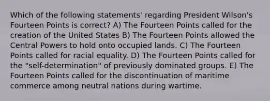 Which of the following statements' regarding President Wilson's Fourteen Points is correct? A) The Fourteen Points called for the creation of the United States B) The Fourteen Points allowed the Central Powers to hold onto occupied lands. C) The Fourteen Points called for racial equality. D) The Fourteen Points called for the "self-determination" of previously dominated groups. E) The Fourteen Points called for the discontinuation of maritime commerce among neutral nations during wartime.