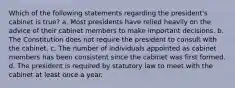 Which of the following statements regarding the president's cabinet is true? a. Most presidents have relied heavily on the advice of their cabinet members to make important decisions. b. The Constitution does not require the president to consult with the cabinet. c. The number of individuals appointed as cabinet members has been consistent since the cabinet was first formed. d. The president is required by statutory law to meet with the cabinet at least once a year.