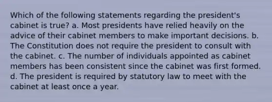 Which of the following statements regarding the president's cabinet is true? a. Most presidents have relied heavily on the advice of their cabinet members to make important decisions. b. The Constitution does not require the president to consult with the cabinet. c. The number of individuals appointed as cabinet members has been consistent since the cabinet was first formed. d. The president is required by statutory law to meet with the cabinet at least once a year.