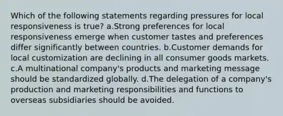 Which of the following statements regarding pressures for local responsiveness is true? a.Strong preferences for local responsiveness emerge when customer tastes and preferences differ significantly between countries. b.Customer demands for local customization are declining in all consumer goods markets. c.A multinational company's products and marketing message should be standardized globally. d.The delegation of a company's production and marketing responsibilities and functions to overseas subsidiaries should be avoided.