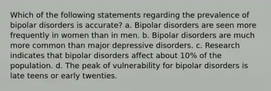 Which of the following statements regarding the prevalence of bipolar disorders is accurate?​ a. ​Bipolar disorders are seen more frequently in women than in men. b. ​Bipolar disorders are much more common than major depressive disorders. c. ​Research indicates that bipolar disorders affect about 10% of the population. d. ​The peak of vulnerability for bipolar disorders is late teens or early twenties.