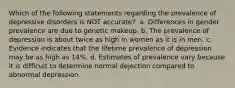 Which of the following statements regarding the prevalence of depressive disorders is NOT accurate? ​ a. ​Differences in gender prevalence are due to genetic makeup. b. ​The prevalence of depression is about twice as high in women as it is in men. c. ​Evidence indicates that the lifetime prevalence of depression may be as high as 14%. d. ​Estimates of prevalence vary because it is difficult to determine normal dejection compared to abnormal depression.