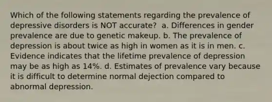 Which of the following statements regarding the prevalence of depressive disorders is NOT accurate? ​ a. ​Differences in gender prevalence are due to genetic makeup. b. ​The prevalence of depression is about twice as high in women as it is in men. c. ​Evidence indicates that the lifetime prevalence of depression may be as high as 14%. d. ​Estimates of prevalence vary because it is difficult to determine normal dejection compared to abnormal depression.