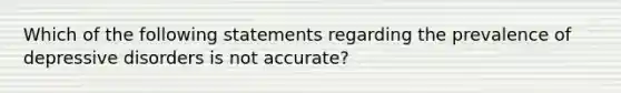 Which of the following statements regarding the prevalence of depressive disorders is not accurate?