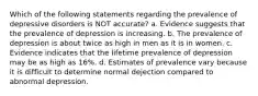 Which of the following statements regarding the prevalence of depressive disorders is NOT accurate? a. Evidence suggests that the prevalence of depression is increasing. b. The prevalence of depression is about twice as high in men as it is in women. c. Evidence indicates that the lifetime prevalence of depression may be as high as 16%. d. Estimates of prevalence vary because it is difficult to determine normal dejection compared to abnormal depression.