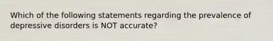 Which of the following statements regarding the prevalence of depressive disorders is NOT accurate?