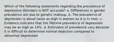 Which of the following statements regarding the prevalence of depressive disorders is NOT accurate? a. Differences in gender prevalence are due to genetic makeup. b. The prevalence of depression is about twice as high in women as it is in men. c. Evidence indicates that the lifetime prevalence of depression may be as high as 14%. d. Estimates of prevalence vary because it is difficult to determine normal dejection compared to abnormal depression