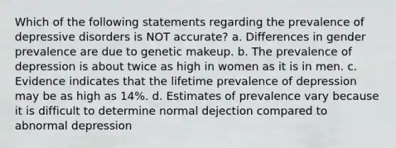 Which of the following statements regarding the prevalence of depressive disorders is NOT accurate? a. Differences in gender prevalence are due to genetic makeup. b. The prevalence of depression is about twice as high in women as it is in men. c. Evidence indicates that the lifetime prevalence of depression may be as high as 14%. d. Estimates of prevalence vary because it is difficult to determine normal dejection compared to abnormal depression