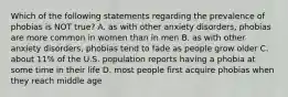 Which of the following statements regarding the prevalence of phobias is NOT true? A. as with other anxiety disorders, phobias are more common in women than in men B. as with other anxiety disorders, phobias tend to fade as people grow older C. about 11% of the U.S. population reports having a phobia at some time in their life D. most people first acquire phobias when they reach middle age