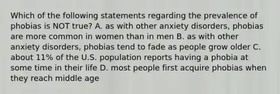 Which of the following statements regarding the prevalence of phobias is NOT true? A. as with other anxiety disorders, phobias are more common in women than in men B. as with other anxiety disorders, phobias tend to fade as people grow older C. about 11% of the U.S. population reports having a phobia at some time in their life D. most people first acquire phobias when they reach middle age