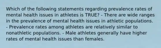 Which of the following statements regarding prevalence rates of mental health issues in athletes is TRUE? - There are wide ranges in the prevalence of mental health issues in athletic populations. - Prevalence rates among athletes are relatively similar to nonathletic populations. - Male athletes generally have higher rates of mental health issues than females.