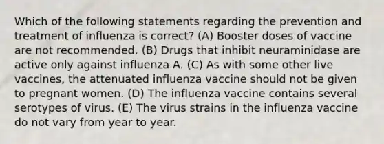 Which of the following statements regarding the prevention and treatment of influenza is correct? (A) Booster doses of vaccine are not recommended. (B) Drugs that inhibit neuraminidase are active only against influenza A. (C) As with some other live vaccines, the attenuated influenza vaccine should not be given to pregnant women. (D) The influenza vaccine contains several serotypes of virus. (E) The virus strains in the influenza vaccine do not vary from year to year.