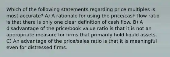 Which of the following statements regarding price multiples is most accurate? A) A rationale for using the price/cash flow ratio is that there is only one clear definition of cash flow. B) A disadvantage of the price/book value ratio is that it is not an appropriate measure for firms that primarily hold liquid assets. C) An advantage of the price/sales ratio is that it is meaningful even for distressed firms.