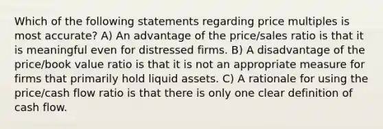 Which of the following statements regarding price multiples is most accurate? A) An advantage of the price/sales ratio is that it is meaningful even for distressed firms. B) A disadvantage of the price/book value ratio is that it is not an appropriate measure for firms that primarily hold liquid assets. C) A rationale for using the price/cash flow ratio is that there is only one clear definition of cash flow.